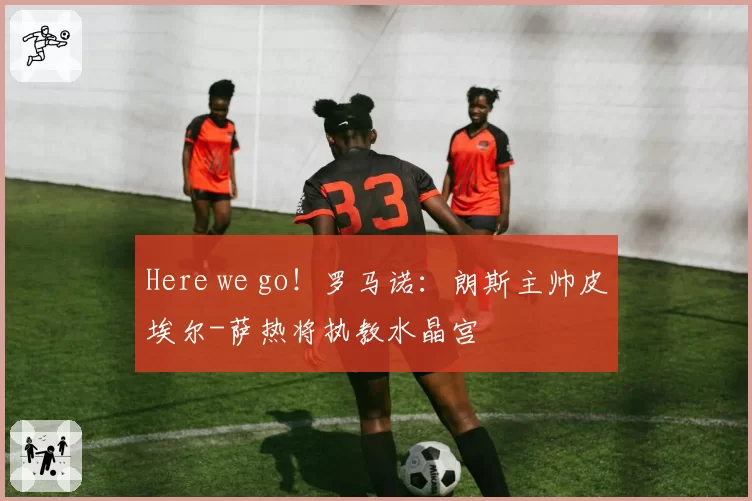 Here we go！罗马诺：朗斯主帅皮埃尔-萨热将执教水晶宫