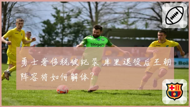 勇士奢侈税破纪录 库里退役后王朝阵容将如何解体？