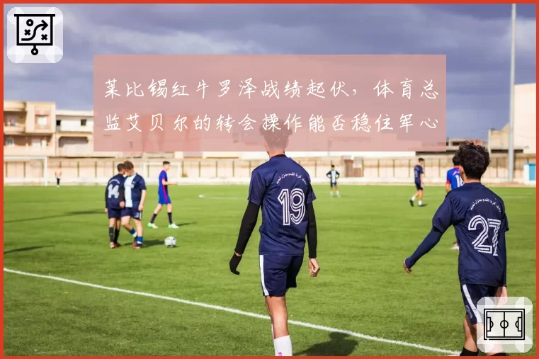莱比锡红牛罗泽战绩起伏，体育总监艾贝尔的转会操作能否稳住军心？