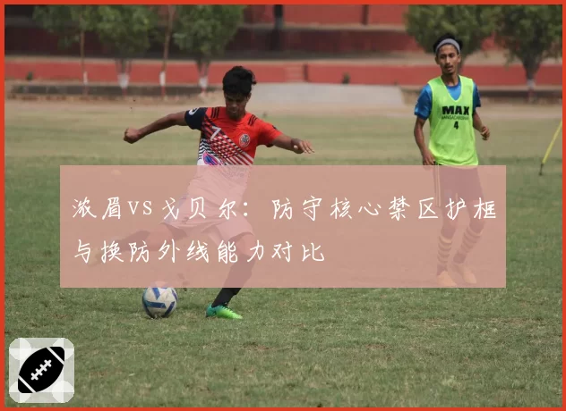 浓眉vs戈贝尔:防守核心禁区护框与换防外线能力对比