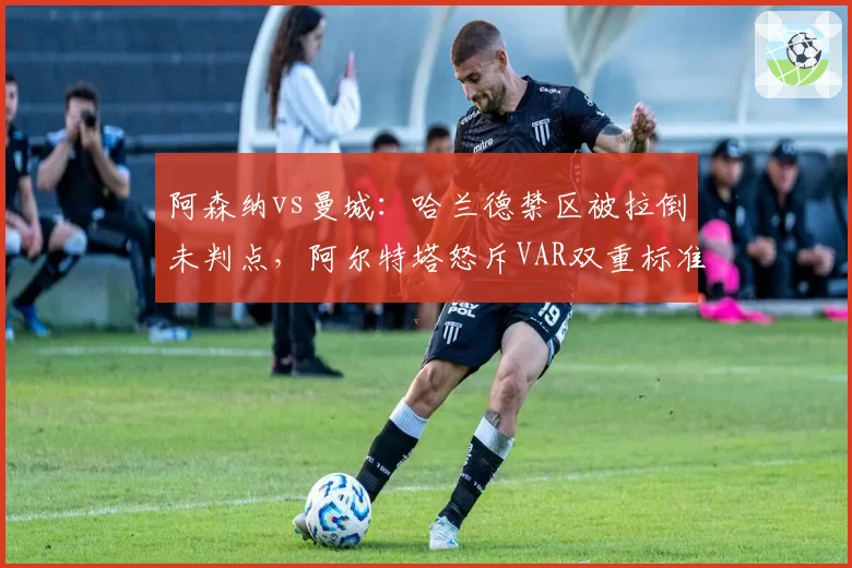 阿森纳vs曼城:哈兰德禁区被拉倒未判点,阿尔特塔怒斥VAR双重标准