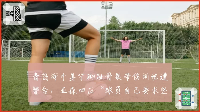 青岛海牛姜宁脚趾骨裂带伤训练遭警告，亚森回应“球员自己要求坚持”