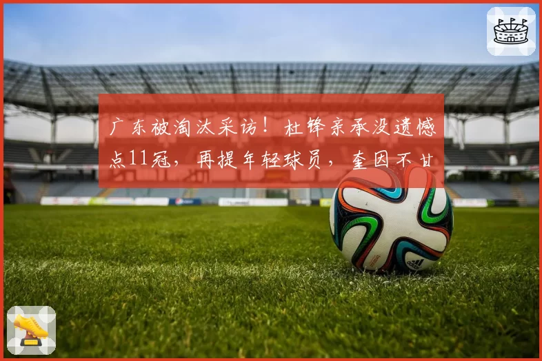 广东被淘汰采访！杜锋亲承没遗憾点11冠，再提年轻球员，奎因不甘
