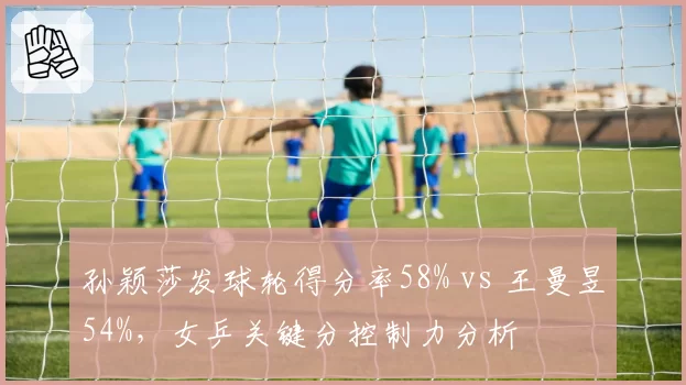 孙颖莎发球轮得分率58% vs 王曼昱54%，女乒关键分控制力分析