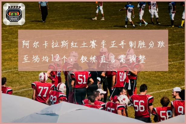阿尔卡拉斯红土赛季正手制胜分跌至场均12个，教练直言需调整