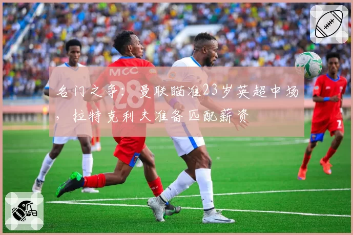 名门之争：曼联瞄准23岁英超中场，拉特克利夫准备匹配薪资