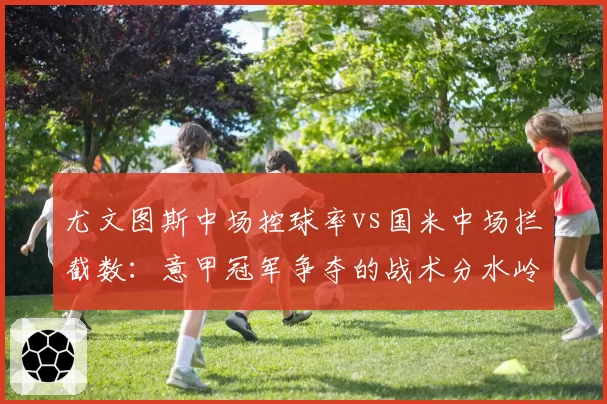 尤文图斯中场控球率vs国米中场拦截数：意甲冠军争夺的战术分水岭