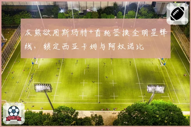 灰熊欲用斯玛特+首轮签换全明星锋线，锁定西亚卡姆与阿奴诺比