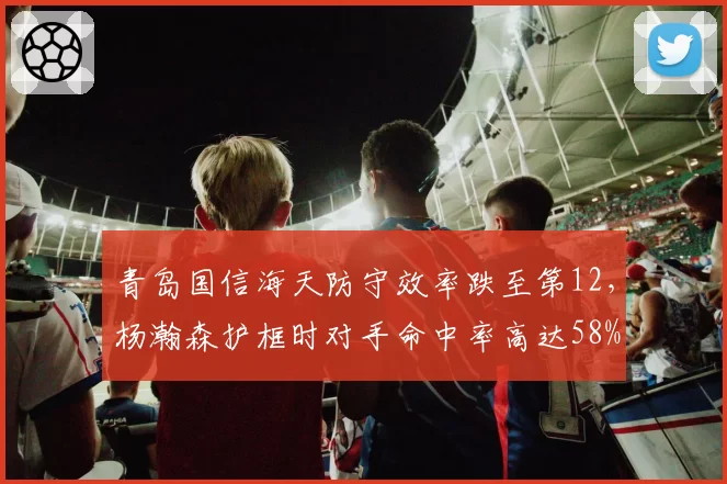 青岛国信海天防守效率跌至第12，杨瀚森护框时对手命中率高达58%