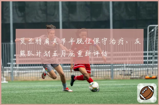 莫兰特肩关节半脱位保守治疗,灰熊队计划五月底重新评估