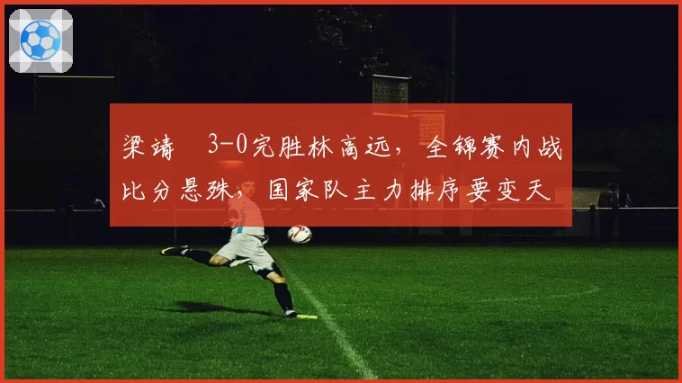 梁靖崑3-0完胜林高远，全锦赛内战比分悬殊，国家队主力排序要变天？