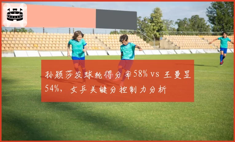 孙颖莎发球轮得分率58% vs 王曼昱54%，女乒关键分控制力分析