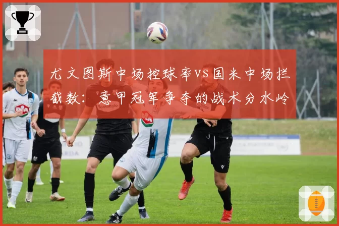 尤文图斯中场控球率vs国米中场拦截数：意甲冠军争夺的战术分水岭