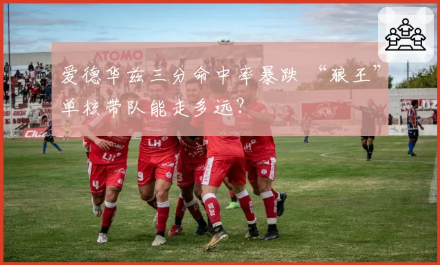 爱德华兹三分命中率暴跌 “狼王”单核带队能走多远?
