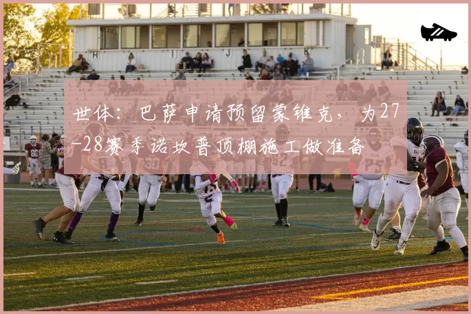 世体：巴萨申请预留蒙锥克，为27-28赛季诺坎普顶棚施工做准备