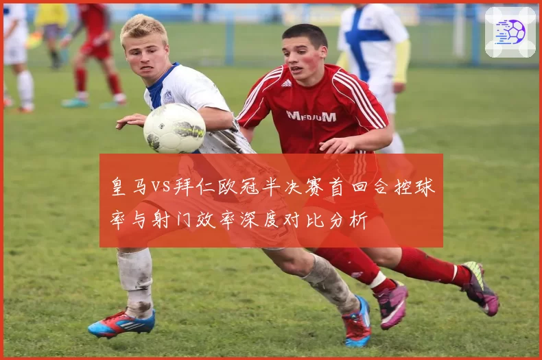 皇马vs拜仁欧冠半决赛首回合控球率与射门效率深度对比分析