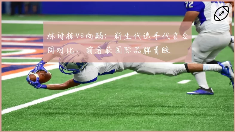 林诗栋vs向鹏：新生代选手代言合同对比，前者获国际品牌青睐