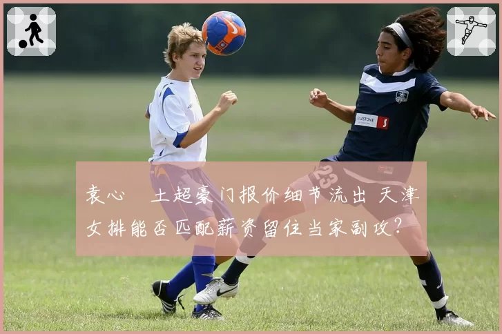 袁心玥土超豪门报价细节流出 天津女排能否匹配薪资留住当家副攻？