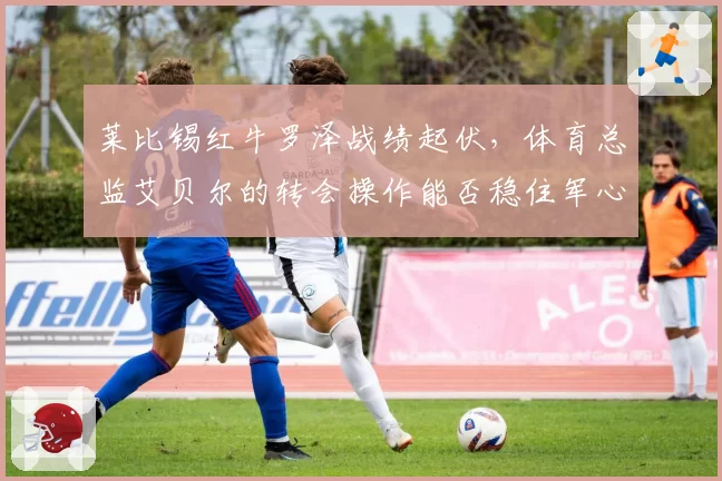 莱比锡红牛罗泽战绩起伏，体育总监艾贝尔的转会操作能否稳住军心？