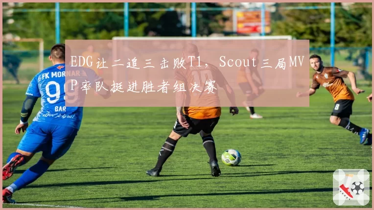 EDG让二追三击败T1,Scout三局MVP率队挺进胜者组决赛