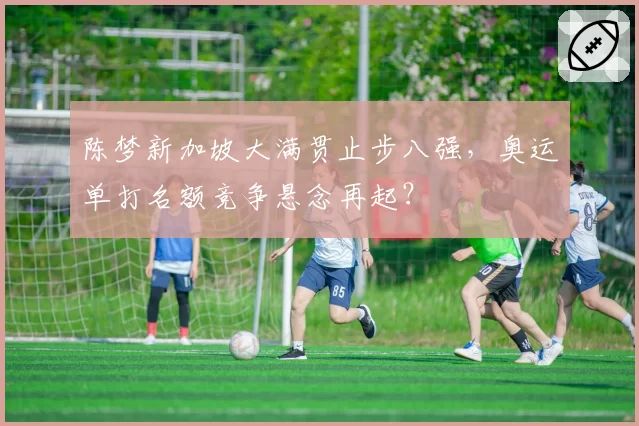 陈梦新加坡大满贯止步八强，奥运单打名额竞争悬念再起？