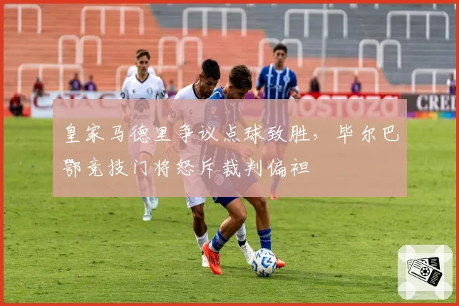 皇家马德里争议点球致胜，毕尔巴鄂竞技门将怒斥裁判偏袒