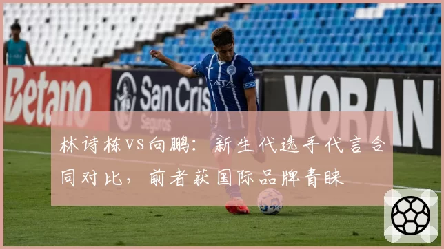 林诗栋vs向鹏：新生代选手代言合同对比，前者获国际品牌青睐