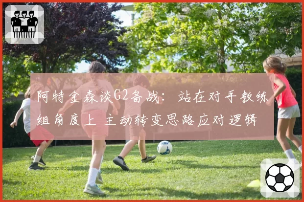 阿特金森谈G2备战：站在对手教练组角度上 主动转变思路应对逻辑